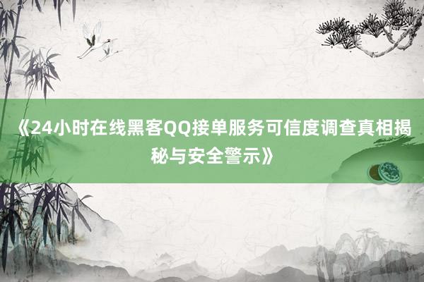 《24小时在线黑客QQ接单服务可信度调查真相揭秘与安全警示》