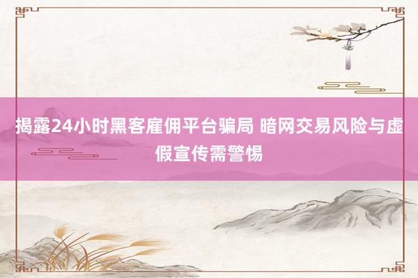 揭露24小时黑客雇佣平台骗局 暗网交易风险与虚假宣传需警惕