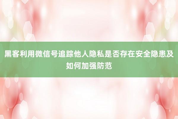 黑客利用微信号追踪他人隐私是否存在安全隐患及如何加强防范