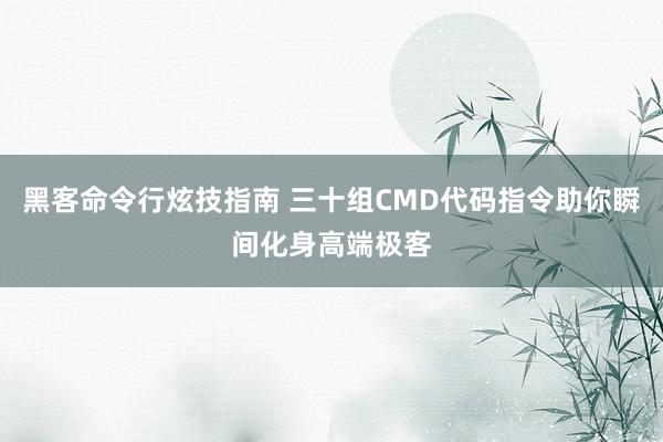 黑客命令行炫技指南 三十组CMD代码指令助你瞬间化身高端极客