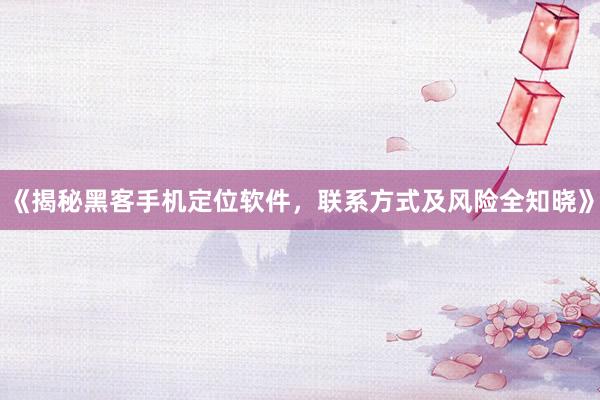 《揭秘黑客手机定位软件，联系方式及风险全知晓》
