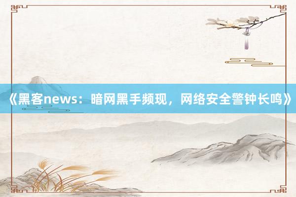 《黑客news：暗网黑手频现，网络安全警钟长鸣》
